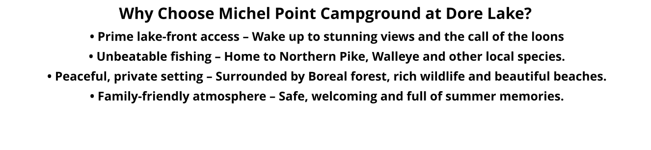 Why Choose Michel Point Campground at Dore Lake?  • Prime lake-front access – Wake up to stunning views and the call of the loons  • Unbeatable fishing – Home to Northern Pike, Walleye and other local species.   • Peaceful, private setting – Surrounded by Boreal forest, rich wildlife and beautiful beaches.   • Family-friendly atmosphere – Safe, welcoming and full of summer memories.