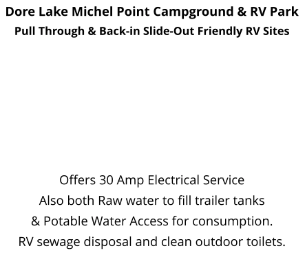 Dore Lake Michel Point Campground & RV Park Pull Through & Back-in Slide-Out Friendly RV Sites         Offers 30 Amp Electrical Service  Also both Raw water to fill trailer tanks  & Potable Water Access for consumption. RV sewage disposal and clean outdoor toilets.